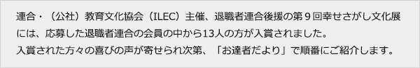 連合・（公社）教育文化協会（ILEC）主催、退職者連合後援の第９回幸せさがし文化展には、応募した退職者連合の会員の中から13人の方が入賞されました。入賞された方々の喜びの声が寄せられ次第、「お達者だより」で順番にご紹介します。